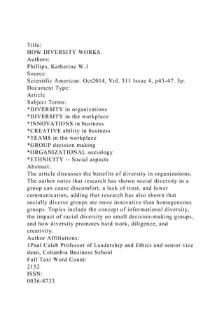 Title:
HOW DIVERSITY WORKS.
Authors:
Phillips, Katherine W.1
Source:
Scientific American. Oct2014, Vol. 311 Issue 4, p43-47. 5p.
Document Type:
Article
Subject Terms:
*DIVERSITY in organizations
*DIVERSITY in the workplace
*INNOVATIONS in business
*CREATIVE ability in business
*TEAMS in the workplace
*GROUP decision making
*ORGANIZATIONAL sociology
*ETHNICITY -- Social aspects
Abstract:
The article discusses the benefits of diversity in organizations.
The author notes that research has shown social diversity in a
group can cause discomfort, a lack of trust, and lower
communication, adding that research has also shown that
socially diverse groups are more innovative than homogeneous
groups. Topics include the concept of informational diversity,
the impact of racial diversity on small decision-making groups,
and how diversity promotes hard work, diligence, and
creativity.
Author Affiliations:
1Paul Caleb Professor of Leadership and Ethics and senior vice
dean, Columbia Business School
Full Text Word Count:
2152
ISSN:
0036-8733
 