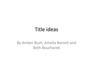 Title ideas
By Amber Bush, Amelia Barrett and
Beth Bouchareb

 