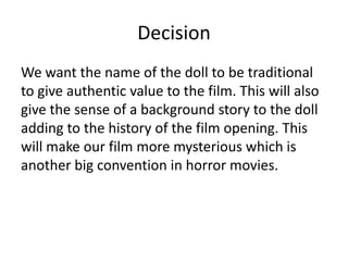 Decision
We want the name of the doll to be traditional
to give authentic value to the film. This will also
give the sense of a background story to the doll
adding to the history of the film opening. This
will make our film more mysterious which is
another big convention in horror movies.

 