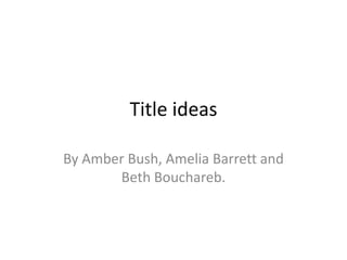 Title ideas
By Amber Bush, Amelia Barrett and
Beth Bouchareb.

 