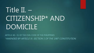 Title II. –
CITIZENSHIP* AND
DOMICILE
ARTICLE 48 – 51 OF THE CIVIL CODE OF THE PHILIPPINES
*AMENDED BY ARTICLE IV, SECTION 1 OF THE 1987 CONSTITUTION.
 