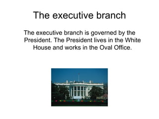 The executive branch The executive branch is governed by the President. The President lives in the White House and works in the Oval Office. 