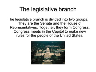 The legislative branch The legislative branch is divided into two groups. They are the Senate and the House of Representatives. Together, they form Congress. Congress meets in the Capitol to make new rules for the people of the United States . 