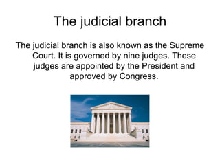 The judicial branch The judicial branch is also known as the Supreme Court. It is governed by nine judges. These judges are appointed by the President and approved by Congress. 