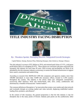 TITLE INDUSTRY FACING DISRUPTION
By: Theodore Sprink, Managing Director, Integrated Growth Strategies
Capital Markets, Startups, Business Plans, Marketing Strategies, Sales Initiatives, Strategic Alliances
The title industry's revenues of $21 Billion in 2019, and minimal paid claims of 3-5%, yield gross
profit before G&A of a whopping 95-97%. These figures are consistent with ratios enjoyed by the
monopoly title industry for more than 50 years. Such revenue and profitability are likely to be
defended by the title insurance industry as necessary to sustain the bloated infrastructure to support
basic search, examination and underwriting.
According to research firm iBiSWorld 5,300 title companies and agencies employ more than
100,000 individuals in more than 10,000 title insurance offices, located in 3,100 counties
throughout the country. The industry is the classic status quo: antiquated, monopolistic,
excessively labor intensive, brick and mortar-based, stale, slow, costly, cumbersome and
dominated by a handful of bureaucratic "market leaders".
The common definition of disruption is "an innovation that creates a new market and value network
and eventually disrupts an existing market and value network, displacing established market-
leading firms, products, and alliances".
In the context of title insurance, the general proposition is that the title industry is ripe for
disruption due to the many points of friction. Industry pain points are the cumbersome, labor
 