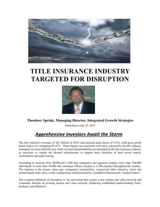TITLE INSURANCE INDUSTRY
TARGETED FOR DISRUPTION
Theodore Sprink, Managing Director, Integrated Growth Strategies
Published on July 25, 2019
Apprehensive Investors Await the Storm
The title industry's revenues of $21 Billion in 2019, and minimal paid claims of 3-5%, yield gross profit
before G&A of a whopping 95-97%. These figures are consistent with ratios enjoyed by the title industry
monopoly for more than 60 years. Such revenue and profitability are defended by the title insurance industry
as necessary to sustain the bloated infrastructure to support basic functions of land record search,
examination and underwriting.
According to research firm iBiSWorld 5,300 title companies and agencies employ more than 100,000
individuals in more than 10,000 title insurance offices, located in 3,100 counties throughout the country.
The industry is the classic status quo: antiquated, monopolistic, excessively labor intensive, brick and
mortar-based, stale, slow, costly, cumbersome and dominated by a handful of bureaucratic "market leaders".
The common definition of disruption is "an innovation that creates a new market and value network and
eventually disrupts an existing market and value network, displacing established market-leading firms,
products, and alliances".
 