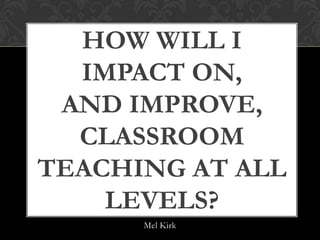 HOW WILL I
  IMPACT ON,
 AND IMPROVE,
  CLASSROOM
TEACHING AT ALL
    LEVELS?
      Mel Kirk
 