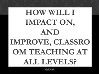 HOW WILL I IMPACT
      ON, AND
IMPROVE, CLASSROOM
  TEACHING AT ALL
      LEVELS?

       Mel Kirk
 