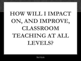 HOW WILL I IMPACT
ON, AND IMPROVE,
  CLASSROOM
TEACHING AT ALL
     LEVELS?

       Mel Kirk
 