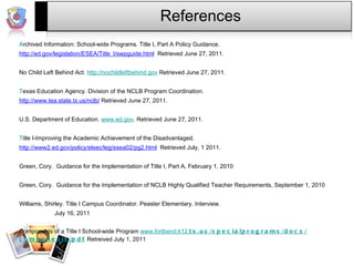 References Archived Information: School-wide Programs. Title I, Part A Policy Guidance. 	 http://ed.gov/legislation/ESEA/Title_I/swpguide.htm l   Retrieved June 27, 2011.    No Child Left Behind Act.  http://nochildleftbehind.gov  Retrieved June 27, 2011.   Texas Education Agency. Division of the NCLB Program Coordination.  	 http://www.tea.state.tx.us/nclb /  Retrieved June 27, 2011.   U.S. Department of Education.  www.ed.gov . Retrieved June 27, 2011.    Title I-Improving the Academic Achievement of the Disadvantaged.  	 http://www2.ed.gov/policy/elsec/leg/esea02/pg2.htm l   Retrieved July, 1 2011.   Green, Cory.  Guidance for the Implementation of Title I, Part A, February 1, 2010   Green, Cory.  Guidance for the Implementation of NCLB Highly Qualified Teacher Requirements, September 1, 2010   Williams, Shirley. Title I Campus Coordinator. Peaster Elementary. Interview.  July 16, 2011   Components of a Title I School-wide Program  www.fortbend.k12 . tx .us/special program s/docs/ components .pdf  Retreived July 1, 2011 