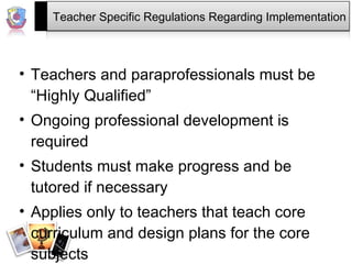Teacher Specific Regulations Regarding Implementation Teachers and paraprofessionals must be “Highly Qualified” Ongoing professional development is required Students must make progress and be tutored if necessary Applies only to teachers that teach core curriculum and design plans for the core subjects 