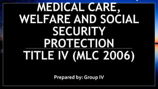 MEDICAL CARE,
WELFARE AND SOCIAL
SECURITY
PROTECTION
TITLE IV (MLC 2006)
Prepared by: Group IV
 