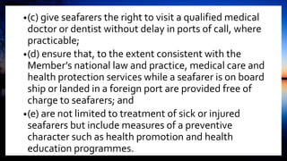 •(c) give seafarers the right to visit a qualified medical
doctor or dentist without delay in ports of call, where
practicable;
•(d) ensure that, to the extent consistent with the
Member’s national law and practice, medical care and
health protection services while a seafarer is on board
ship or landed in a foreign port are provided free of
charge to seafarers; and
•(e) are not limited to treatment of sick or injured
seafarers but include measures of a preventive
character such as health promotion and health
education programmes.
 