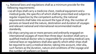 • 4. National laws and regulations shall as a minimum provide for the
following requirements:
• (a) all ships shall carry a medicine chest, medical equipment and a
medical guide, the specifics of which shall be prescribed and subject to
regular inspection by the competent authority; the national
requirements shall take into account the type of ship, the number of
persons on board and the nature, destination and duration of voyages
and relevant national and international recommended medical
standards;
• (b) ships carrying 100 or more persons and ordinarily engaged on
international voyages of more than three days’ duration shall carry a
qualified medical doctor who is responsible for providing medical care;
national laws or regulations shall also specify which other ships shall
be required to carry a medical doctor, taking into account, inter alia,
such factors as the duration, nature and conditions of the voyage and
the number of seafarers on board;
 