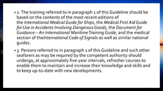 • 2.The training referred to in paragraph 1 of this Guideline should be
based on the contents of the most recent editions of
the International Medical Guide for Ships, the Medical First Aid Guide
for Use in Accidents Involving Dangerous Goods, the Document for
Guidance – An International MaritimeTraining Guide, and the medical
section of theInternational Code of Signals as well as similar national
guides.
• 3. Persons referred to in paragraph 1 of this Guideline and such other
seafarers as may be required by the competent authority should
undergo, at approximately five-year intervals, refresher courses to
enable them to maintain and increase their knowledge and skills and
to keep up-to-date with new developments.
 