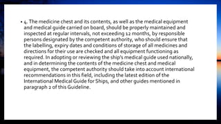 • 4.The medicine chest and its contents, as well as the medical equipment
and medical guide carried on board, should be properly maintained and
inspected at regular intervals, not exceeding 12 months, by responsible
persons designated by the competent authority, who should ensure that
the labelling, expiry dates and conditions of storage of all medicines and
directions for their use are checked and all equipment functioning as
required. In adopting or reviewing the ship’s medical guide used nationally,
and in determining the contents of the medicine chest and medical
equipment, the competent authority should take into account international
recommendations in this field, including the latest edition of the
International Medical Guide for Ships, and other guides mentioned in
paragraph 2 of this Guideline.
 