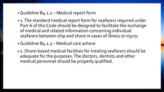 • Guideline B4.1.2 – Medical report form
• 1.The standard medical report form for seafarers required under
Part A of this Code should be designed to facilitate the exchange
of medical and related information concerning individual
seafarers between ship and shore in cases of illness or injury.
• Guideline B4.1.3 – Medical care ashore
• 1. Shore-based medical facilities for treating seafarers should be
adequate for the purposes.The doctors, dentists and other
medical personnel should be properly qualified.
 