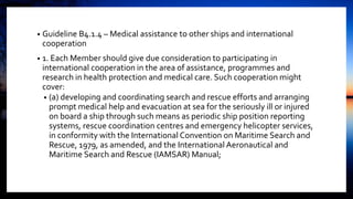 • Guideline B4.1.4 – Medical assistance to other ships and international
cooperation
• 1. Each Member should give due consideration to participating in
international cooperation in the area of assistance, programmes and
research in health protection and medical care. Such cooperation might
cover:
• (a) developing and coordinating search and rescue efforts and arranging
prompt medical help and evacuation at sea for the seriously ill or injured
on board a ship through such means as periodic ship position reporting
systems, rescue coordination centres and emergency helicopter services,
in conformity with the International Convention on Maritime Search and
Rescue, 1979, as amended, and the International Aeronautical and
Maritime Search and Rescue (IAMSAR) Manual;
 