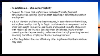 • Regulation 4.2 – Shipowners’ liability
• Purpose:To ensure that seafarers are protected from the financial
consequences of sickness, injury or death occurring in connection with their
employment
• 1. Each Member shall ensure that measures, in accordance with the Code,
are in place on ships that fly its flag to provide seafarers employed on the
ships with a right to material assistance and support from the shipowner
with respect to the financial consequences of sickness, injury or death
occurring while they are serving under a seafarers’ employment agreement
or arising from their employment under such agreement.
• 2.This Regulation does not affect any other legal remedies that a seafarer
may seek.
 
