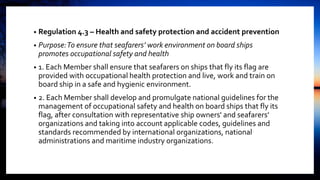 • Regulation 4.3 – Health and safety protection and accident prevention
• Purpose:To ensure that seafarers’ work environment on board ships
promotes occupational safety and health
• 1. Each Member shall ensure that seafarers on ships that fly its flag are
provided with occupational health protection and live, work and train on
board ship in a safe and hygienic environment.
• 2. Each Member shall develop and promulgate national guidelines for the
management of occupational safety and health on board ships that fly its
flag, after consultation with representative ship owners' and seafarers’
organizations and taking into account applicable codes, guidelines and
standards recommended by international organizations, national
administrations and maritime industry organizations.
 