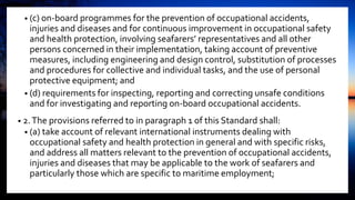 • (c) on-board programmes for the prevention of occupational accidents,
injuries and diseases and for continuous improvement in occupational safety
and health protection, involving seafarers’ representatives and all other
persons concerned in their implementation, taking account of preventive
measures, including engineering and design control, substitution of processes
and procedures for collective and individual tasks, and the use of personal
protective equipment; and
• (d) requirements for inspecting, reporting and correcting unsafe conditions
and for investigating and reporting on-board occupational accidents.
• 2.The provisions referred to in paragraph 1 of this Standard shall:
• (a) take account of relevant international instruments dealing with
occupational safety and health protection in general and with specific risks,
and address all matters relevant to the prevention of occupational accidents,
injuries and diseases that may be applicable to the work of seafarers and
particularly those which are specific to maritime employment;
 