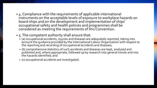• 4. Compliance with the requirements of applicable international
instruments on the acceptable levels of exposure to workplace hazards on
board ships and on the development and implementation of ships’
occupational safety and health policies and programmes shall be
considered as meeting the requirements of this Convention.
• 5.The competent authority shall ensure that:
• (a) occupational accidents, injuries and diseases are adequately reported, taking into
account the guidance provided by the International Labour Organization with respect to
the reporting and recording of occupational accidents and diseases;
• (b) comprehensive statistics of such accidents and diseases are kept, analysed and
published and, where appropriate, followed up by research into general trends and into
the hazards identified; and
• (c) occupational accidents are investigated.
 