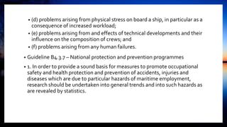• (d) problems arising from physical stress on board a ship, in particular as a
consequence of increased workload;
• (e) problems arising from and effects of technical developments and their
influence on the composition of crews; and
• (f) problems arising from any human failures.
• Guideline B4.3.7 – National protection and prevention programmes
• 1. In order to provide a sound basis for measures to promote occupational
safety and health protection and prevention of accidents, injuries and
diseases which are due to particular hazards of maritime employment,
research should be undertaken into general trends and into such hazards as
are revealed by statistics.
 