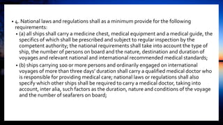 • 4. National laws and regulations shall as a minimum provide for the following
requirements:
• (a) all ships shall carry a medicine chest, medical equipment and a medical guide, the
specifics of which shall be prescribed and subject to regular inspection by the
competent authority; the national requirements shall take into account the type of
ship, the number of persons on board and the nature, destination and duration of
voyages and relevant national and international recommended medical standards;
• (b) ships carrying 100 or more persons and ordinarily engaged on international
voyages of more than three days’ duration shall carry a qualified medical doctor who
is responsible for providing medical care; national laws or regulations shall also
specify which other ships shall be required to carry a medical doctor, taking into
account, inter alia, such factors as the duration, nature and conditions of the voyage
and the number of seafarers on board;
 