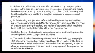 • 2. Relevant provisions or recommendations adopted by the appropriate
national authorities or organizations or international organizations should
be taken into account by those preparing texts of occupational safety and
health protection and accident prevention measures or recommended
practices.
• 3. In formulating occupational safety and health protection and accident
prevention programmes, each Member should have due regard to any code
of practice concerning the safety and health of seafarers which may have
been published by the International Labour Organization.
• Guideline B4.3.9 – Instruction in occupational safety and health protection
and the prevention of occupational accidents
• 1.The curriculum for the training referred to in Standard A4.3, paragraph
1(a), should be reviewed periodically and brought up to date in the light of
development in types and sizes of ships and in their equipment, as well as
changes in manning practices, nationality, language and the organization
of work on board ships.
 