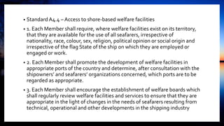 • Standard A4.4 – Access to shore-based welfare facilities
• 1. Each Member shall require, where welfare facilities exist on its territory,
that they are available for the use of all seafarers, irrespective of
nationality, race, colour, sex, religion, political opinion or social origin and
irrespective of the flag State of the ship on which they are employed or
engaged or work.
• 2. Each Member shall promote the development of welfare facilities in
appropriate ports of the country and determine, after consultation with the
shipowners’ and seafarers’ organizations concerned, which ports are to be
regarded as appropriate.
• 3. Each Member shall encourage the establishment of welfare boards which
shall regularly review welfare facilities and services to ensure that they are
appropriate in the light of changes in the needs of seafarers resulting from
technical, operational and other developments in the shipping industry
 