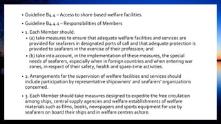 • Guideline B4.4 – Access to shore-based welfare facilities
• Guideline B4.4.1 – Responsibilities of Members
• 1. Each Member should:
• (a) take measures to ensure that adequate welfare facilities and services are
provided for seafarers in designated ports of call and that adequate protection is
provided to seafarers in the exercise of their profession; and
• (b) take into account, in the implementation of these measures, the special
needs of seafarers, especially when in foreign countries and when entering war
zones, in respect of their safety, health and spare-time activities.
• 2. Arrangements for the supervision of welfare facilities and services should
include participation by representative shipowners’ and seafarers’ organizations
concerned.
• 3. Each Member should take measures designed to expedite the free circulation
among ships, central supply agencies and welfare establishments of welfare
materials such as films, books, newspapers and sports equipment for use by
seafarers on board their ships and in welfare centres ashore.
 