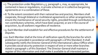 • 7.The protection under Regulation 4.5, paragraph 1, may, as appropriate, be
contained in laws or regulations, in private schemes or in collective bargaining
agreements or in a combination of these.
• 8.To the extent consistent with their national law and practice, Members shall
cooperate, through bilateral or multilateral agreements or other arrangements, to
ensure the maintenance of social security rights, provided through contributory or
non-contributory schemes, which have been acquired, or are in the course of
acquisition, by all seafarers regardless of residence.
• 9. Each Member shall establish fair and effective procedures for the settlement of
disputes.
• 10. Each Member shall at the time of ratification specify the branches for which
protection is provided in accordance with paragraph 2 of this Standard. It shall
subsequently notify the Director-General of the International Labour Office when
it provides social security protection in respect of one or more other branches
stated in paragraph 1 of this Standard.The Director-General shall maintain a
register of this information and shall make it available to all interested parties.
 