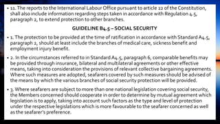 • 11.The reports to the International Labour Office pursuant to article 22 of the Constitution,
shall also include information regarding steps taken in accordance with Regulation 4.5,
paragraph 2, to extend protection to other branches.
GUIDELINE B4.5 – SOCIAL SECURITY
• 1.The protection to be provided at the time of ratification in accordance with Standard A4.5,
paragraph 2, should at least include the branches of medical care, sickness benefit and
employment injury benefit.
• 2. In the circumstances referred to in Standard A4.5, paragraph 6, comparable benefits may
be provided through insurance, bilateral and multilateral agreements or other effective
means, taking into consideration the provisions of relevant collective bargaining agreements.
Where such measures are adopted, seafarers covered by such measures should be advised of
the means by which the various branches of social security protection will be provided.
• 3.Where seafarers are subject to more than one national legislation covering social security,
the Members concerned should cooperate in order to determine by mutual agreement which
legislation is to apply, taking into account such factors as the type and level of protection
under the respective legislations which is more favourable to the seafarer concerned as well
as the seafarer’s preference.
 