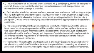 • 4.The procedures to be established under Standard A4.5, paragraph 9, should be designed to
cover all disputes relevant to the claims of the seafarers concerned, irrespective of the
manner in which the coverage is provided.
• 5. Each Member which has national seafarers, non-national seafarers or both serving on ships
that fly its flag should provide the social security protection in the Convention as applicable,
and should periodically review the branches of social security protection in Standard A4.5,
paragraph 1, with a view to identifying any additional branches appropriate for the seafarers
concerned.
• 6.The seafarers’ employment agreement should identify the means by which the various
branches of social security protection will be provided to the seafarer by the shipowner as
well as any other relevant information at the disposal of the ship owner, such as statutory
deductions from the seafarers’ wages and shipowners’ contributions which may be made in
accordance with the requirements of identified authorized bodies pursuant to relevant
national social security schemes.
• 7.The Member whose flag the ship flies should, in effectively exercising its jurisdiction over
social matters, satisfy itself that the shipowners’ responsibilities concerning social security
protection are met, including making the required contributions to social security schemes.
 