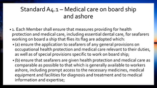 Standard A4.1 – Medical care on board ship
and ashore
• 1. Each Member shall ensure that measures providing for health
protection and medical care, including essential dental care, for seafarers
working on board a ship that flies its flag are adopted which:
• (a) ensure the application to seafarers of any general provisions on
occupational health protection and medical care relevant to their duties,
as well as of special provisions specific to work on board ship;
• (b) ensure that seafarers are given health protection and medical care as
comparable as possible to that which is generally available to workers
ashore, including prompt access to the necessary medicines, medical
equipment and facilities for diagnosis and treatment and to medical
information and expertise;
 