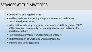 SERVICES AT THE MWOFRCS
• Counselling and legal services
• Welfare assistance including the procurement of medical and
hospitalization services;
• Information, advisory programs to promote social integration (PAOS,
settlement and community networking services and activities for
social interaction)
• Registration of irregular/undocumented workers
• Implementation of DOLE and OWWA programs
• Training and skills upgrading
 