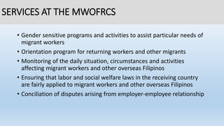 SERVICES AT THE MWOFRCS
• Gender sensitive programs and activities to assist particular needs of
migrant workers
• Orientation program for returning workers and other migrants
• Monitoring of the daily situation, circumstances and activities
affecting migrant workers and other overseas Filipinos
• Ensuring that labor and social welfare laws in the receiving country
are fairly applied to migrant workers and other overseas Filipinos
• Conciliation of disputes arising from employer-employee relationship
 