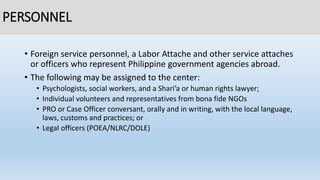 PERSONNEL
• Foreign service personnel, a Labor Attache and other service attaches
or officers who represent Philippine government agencies abroad.
• The following may be assigned to the center:
• Psychologists, social workers, and a Shari’a or human rights lawyer;
• Individual volunteers and representatives from bona fide NGOs
• PRO or Case Officer conversant, orally and in writing, with the local language,
laws, customs and practices; or
• Legal officers (POEA/NLRC/DOLE)
 
