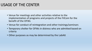USAGE OF THE CENTER
• Venue for meetings and other activities relative to the
implementation of programs and projects of the FilCom for the
benefit of the OFWs
• Venue for conduct of reintegration and other trainings/seminars
• Temporary shelter for OFWs in distress who are admitted based on
criteria
• Other purposes as may be determined by the LabAtt
 