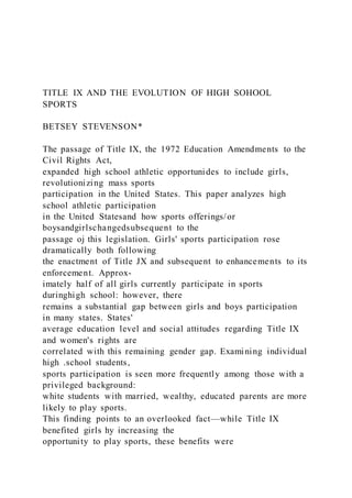 TITLE IX AND THE EVOLUTION OF HIGH SOHOOL
SPORTS
BETSEY STEVENSON*
The passage of Title IX, the 1972 Education Amendments to the
Civil Rights Act,
expanded high school athletic opportunides to include girls,
revolutionizing mass sports
participation in the United States. This paper analyzes high
school athletic participation
in the United Statesand how sports offerings/or
boysandgirlschangedsubsequent to the
passage oj this legislation. Girls' sports participation rose
dramatically both following
the enactment of Title JX and subsequent to enhancements to its
enforcement. Approx-
imately half of all girls currently participate in sports
duringhigh school: however, there
remains a substantial gap between girls and boys participation
in many states. States'
average education level and social attitudes regarding Title IX
and women's rights are
correlated with this remaining gender gap. Examining individual
high .school students,
sports participation is seen more frequently among those with a
privileged background:
white students with married, wealthy, educated parents are more
likely to play sports.
This finding points to an overlooked fact—while Title IX
benefited girls hy increasing the
opportunity to play sports, these benefits were
 