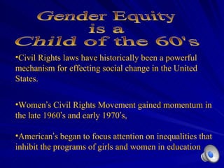 Civil Rights laws have historically been a powerful mechanism for effecting social change in the United States. Women ’ s Civil Rights Movement gained momentum in the late 1960 ’ s and early 1970 ’ s,  American ’ s began to focus attention on inequalities that inhibit the programs of girls and women in education Gender Equity is a  Child of the 60's 