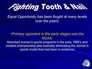 Fighting Tooth & Nail Equal Opportunity has been fought at many levels over the years: Primary opponent in the early stages was the NCAA; Absorbed women ’s sports programs in the early 1980’s and created championship play basically eliminating the women’s sports model that had been in existence 