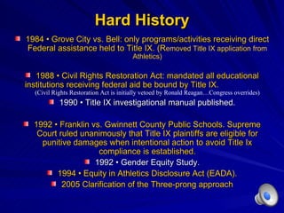 Hard History 1984 • Grove City vs. Bell: only programs/activities receiving direct Federal assistance held to Title IX. (R emoved Title IX application from Athletics) 1988 • Civil Rights Restoration Act: mandated all educational institutions receiving federal aid be bound by Title IX.  ( Civil Rights Restoration Act is initially vetoed by Ronald Reagan…Congress overrides) 1990 • Title IX investigational manual published. 1992 • Franklin vs. Gwinnett County Public Schools. Supreme Court ruled unanimously that Title IX plaintiffs are eligible for punitive damages when intentional action to avoid Title Ix compliance is established. 1992 • Gender Equity Study. 1994 • Equity in Athletics Disclosure Act (EADA). 2005 Clarification of the Three-prong approach 