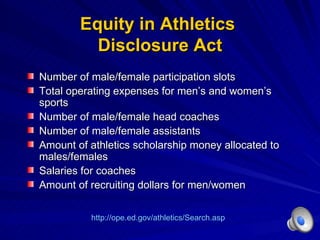 Equity in Athletics  Disclosure Act Number of male/female participation slots Total operating expenses for men ’s and women’s sports Number of male/female head coaches Number of male/female assistants Amount of athletics scholarship money allocated to males/females Salaries for coaches Amount of recruiting dollars for men/women http://ope.ed.gov/athletics/Search.asp 