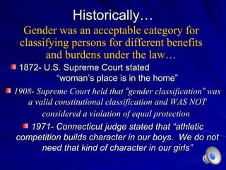 Historically… 1872- U.S. Supreme Court stated  “woman’s place is in the home” 1908- Supreme Court held that  “ gender classification ”  was a valid constitutional classification and WAS NOT considered a violation of equal protection   1971- Connecticut judge stated that  “athletic competition builds character in our boys.  We do not need that kind of character in our girls” Gender was an acceptable category for classifying persons for different benefits and burdens under the law… 