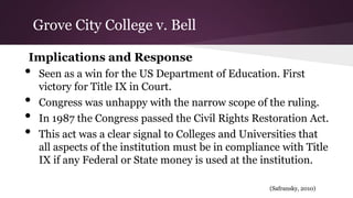 Implications and Response
• Seen as a win for the US Department of Education. First
victory for Title IX in Court.
• Congress was unhappy with the narrow scope of the ruling.
• In 1987 the Congress passed the Civil Rights Restoration Act.
• This act was a clear signal to Colleges and Universities that
all aspects of the institution must be in compliance with Title
IX if any Federal or State money is used at the institution.
(Safransky, 2010)
Grove City College v. Bell
 