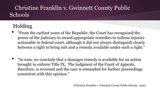 Christine Franklin v. Gwinnett County Public
Schools
Holding
• “From the earliest years of the Republic, the Court has recognized the
power of the judiciary to award appropriate remedies to redress injuries
actionable in federal court, although it did not always distinguish clearly
between a right to bring suit and a remedy available under such a right.”
• “In sum, we conclude that a damages remedy is available for an action
brought to enforce Title IX. The judgment of the Court of Appeals,
therefore, is reversed and the case is remanded for further proceedings
consistent with this opinion.”
(Christine Franklin v. Gwinnett County Public Schools , 1991)
 