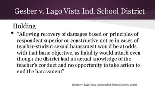 Holding
• “Allowing recovery of damages based on principles of
respondeat superior or constructive notice in cases of
teacher-student sexual harassment would be at odds
with that basic objective, as liability would attach even
though the district had no actual knowledge of the
teacher’s conduct and no opportunity to take action to
end the harassment”
(Gesber v. Lago Vista Independent School District, 1998)
Gesber v. Lago Vista Ind. School District
 