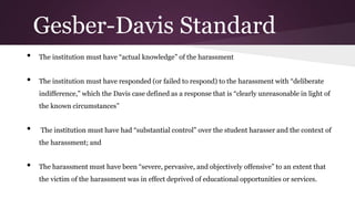• The institution must have “actual knowledge” of the harassment
• The institution must have responded (or failed to respond) to the harassment with “deliberate
indifference,” which the Davis case defined as a response that is “clearly unreasonable in light of
the known circumstances”
• The institution must have had “substantial control” over the student harasser and the context of
the harassment; and
• The harassment must have been “severe, pervasive, and objectively offensive” to an extent that
the victim of the harassment was in effect deprived of educational opportunities or services.
Gesber-Davis Standard
 