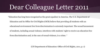 Dear Colleague Letter 2011
“Education has long been recognized as the great equalizer in America. The U.S. Department of
Education and its Office for Civil Rights (OCR) believe that providing all students with an
educational environment free from discrimination is extremely important. The sexual harassment
of students, including sexual violence, interferes with students’ right to receive an education free
from discrimination and, in the case of sexual violence, is a crime. “
(US Department of Education: Office of Civil Rights, 2011, p. 1)
 